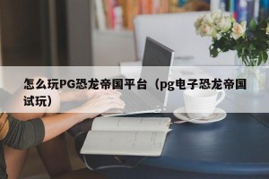 怎么玩PG恐龙帝国平台（pg电子恐龙帝国试玩）